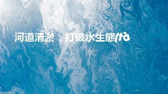 河道清淤：打破水生態(tài)限制，實現(xiàn)持續(xù)發(fā)展的關鍵嗎？